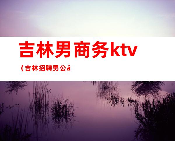 吉林男商务ktv（吉林招聘男公关）