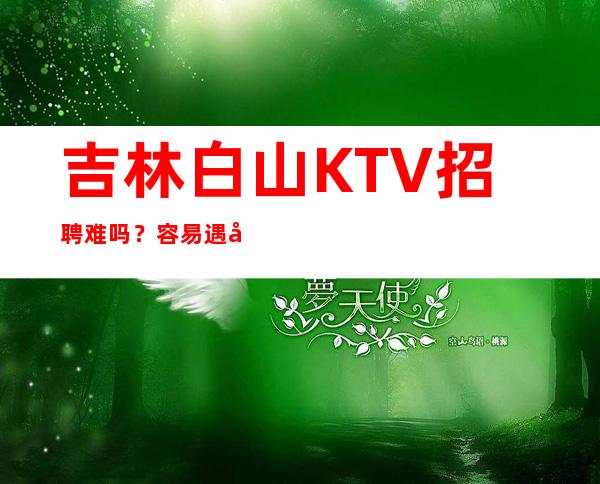 吉林白山 KTV招聘难吗？容易遇到哪些问题？