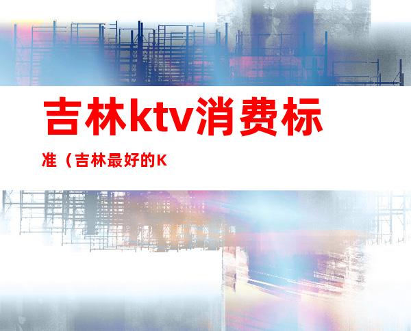 吉林ktv消费标准（吉林最好的KTV）