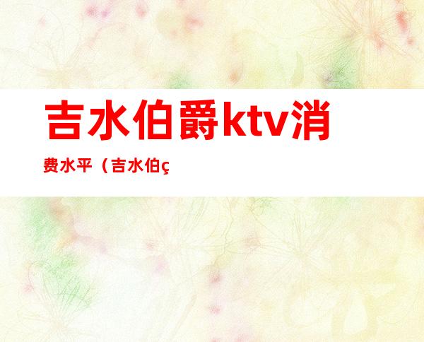 吉水伯爵ktv消费水平（吉水伯爵kTv多少钱一个包房）