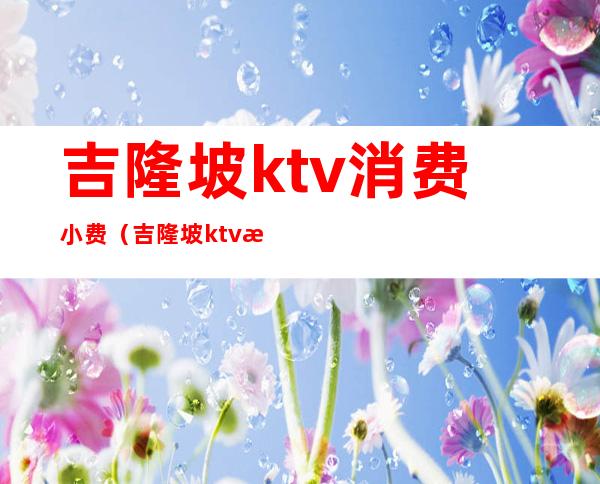 吉隆坡ktv消费小费（吉隆坡ktv消费小费）