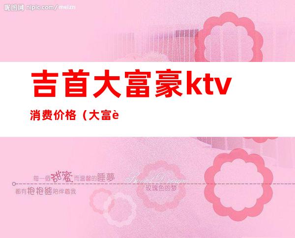 吉首大富豪ktv消费价格（大富豪ktv怎么样）