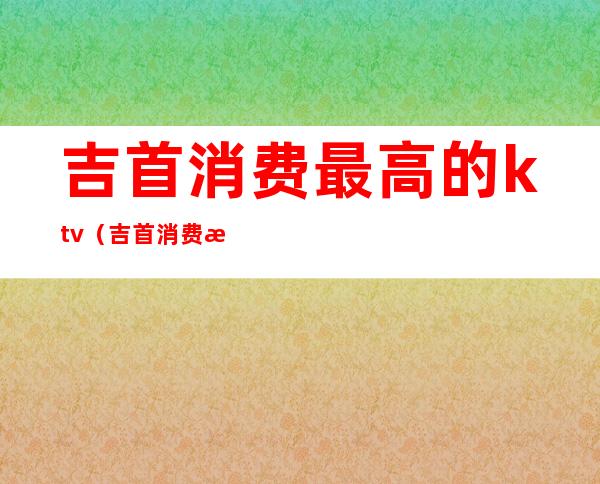 吉首消费最高的ktv（吉首消费最高的商场）