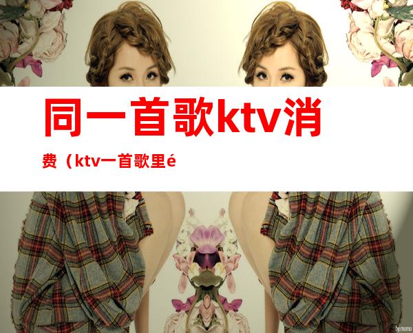 同一首歌ktv消费（ktv一首歌里面有很多其他歌）