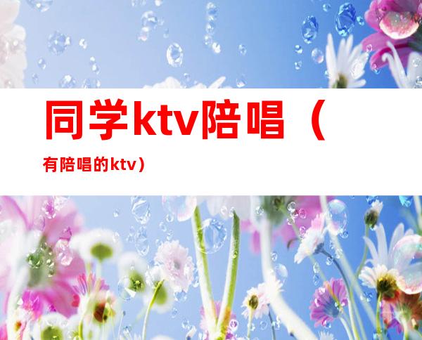 同学ktv陪唱（有陪唱的ktv）