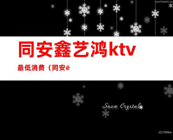 同安鑫艺鸿ktv最低消费（同安鑫艺鸿ktv最低消费多少）