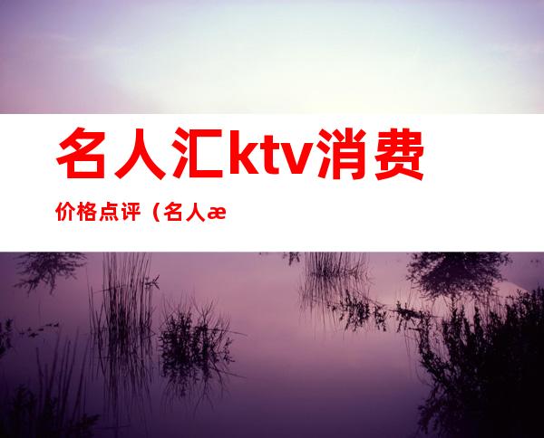 名人汇ktv消费价格点评（名人汇娱乐会所怎么样）