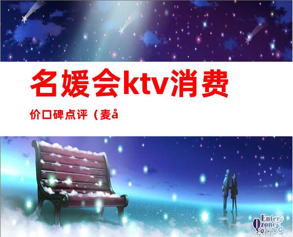 名媛会ktv消费价口碑点评（麦宫名媛会商务KTV怎么样）