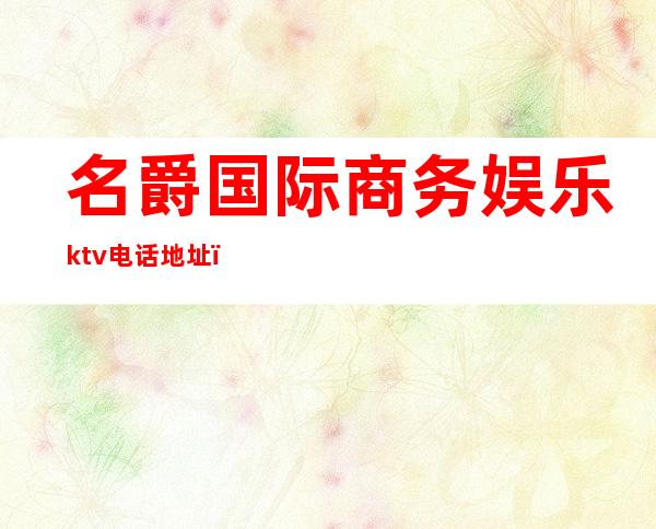 名爵国际商务娱乐ktv电话地址（名爵国际商务娱乐ktv电话地址）