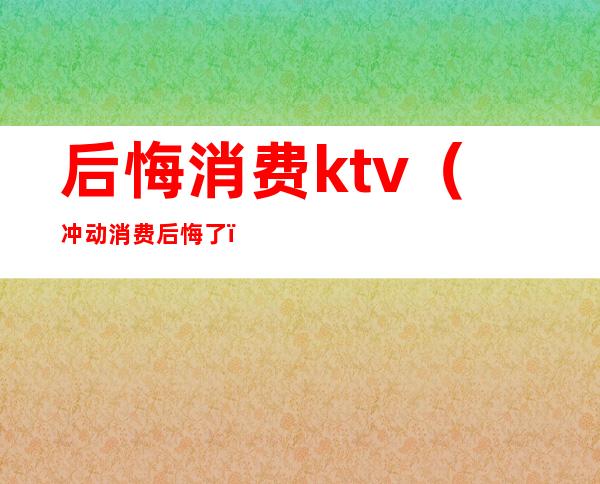 后悔消费ktv（冲动消费后悔了）