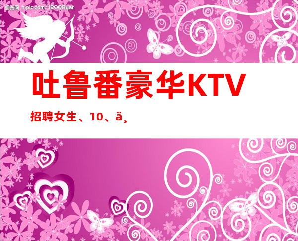 吐鲁番豪华KTV招聘女生、10、上班很容易