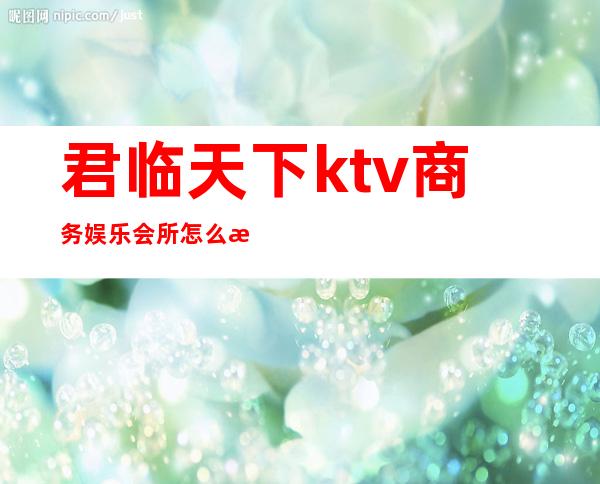 君临天下ktv商务娱乐会所怎么样（君临天下ktv电话）