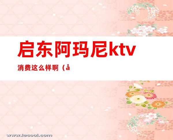 启东阿玛尼ktv消费这么样啊（启东ktv小费多少）