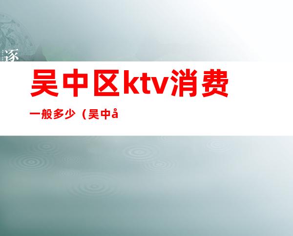 吴中区ktv消费一般多少（吴中区ktv消费一般多少钱）