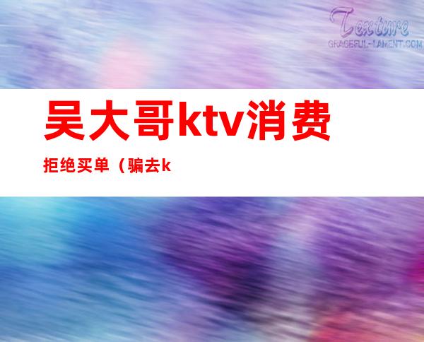 吴大哥ktv消费拒绝买单（骗去ktv消费）