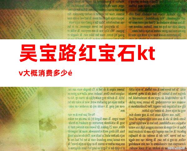 吴宝路红宝石ktv大概消费多少钱（）