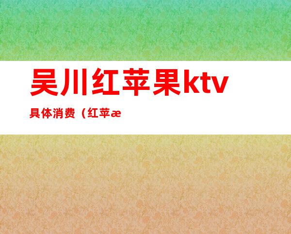 吴川红苹果ktv具体消费（红苹果ktv电话多少）