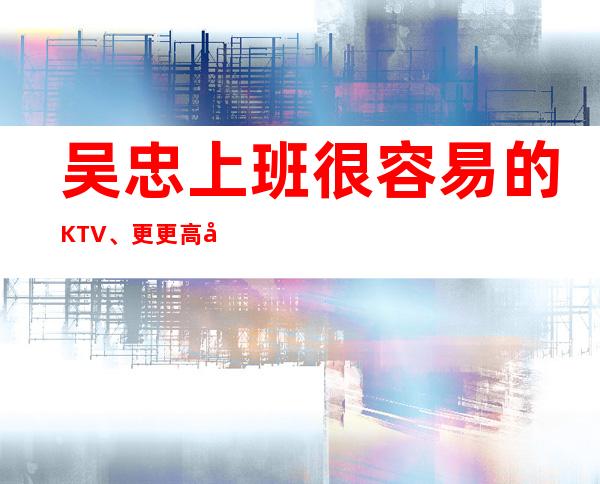 吴忠上班很容易的KTV、更更高场所、有无经验均可上班