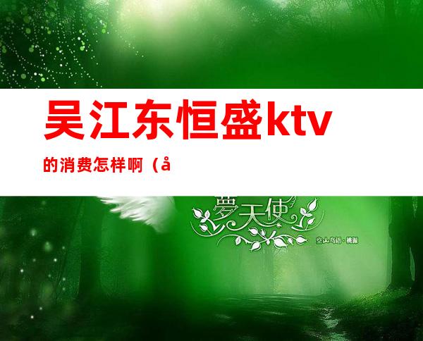 吴江东恒盛ktv的消费怎样啊（吴江东恒盛ktv的消费怎样啊多少）