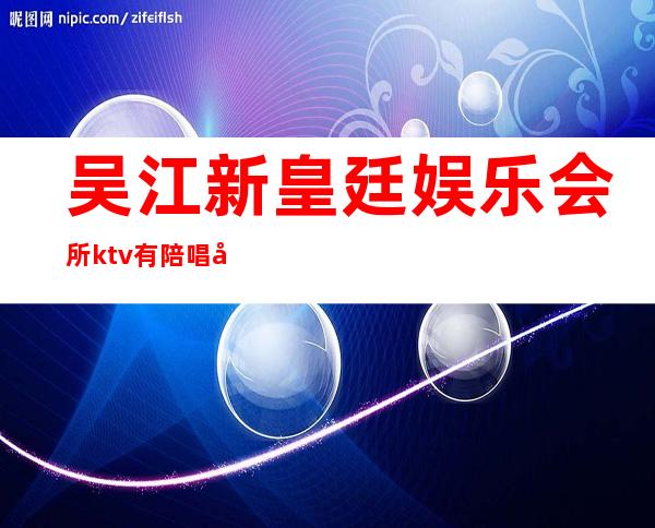 吴江新皇廷娱乐会所ktv有陪唱吗（吴江新皇廷娱乐会所KTV）