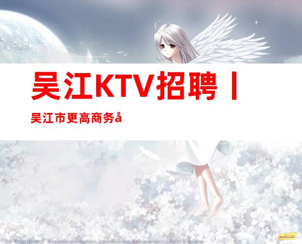 吴江KTV招聘丨吴江市更高商务夜总会KTV急缺人