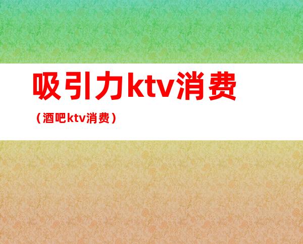 吸引力ktv消费（酒吧ktv消费）