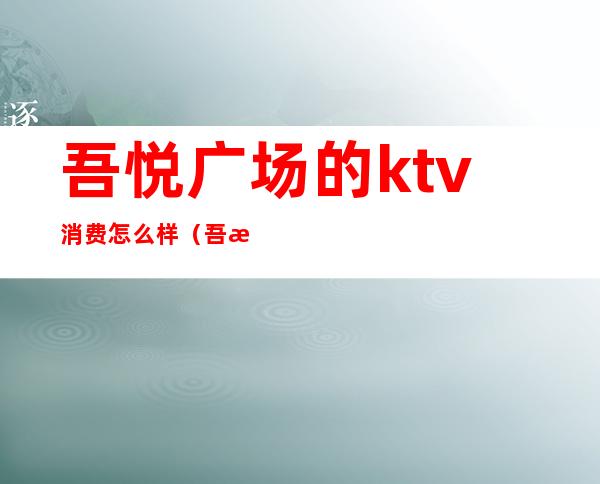 吾悦广场的ktv消费怎么样（吾悦广场的ktv消费怎么样）