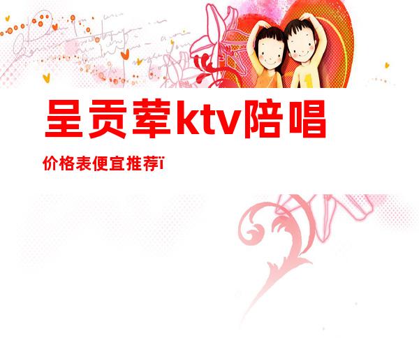 呈贡荤ktv陪唱价格表便宜推荐（呈贡荤ktv陪唱价格表便宜推荐）