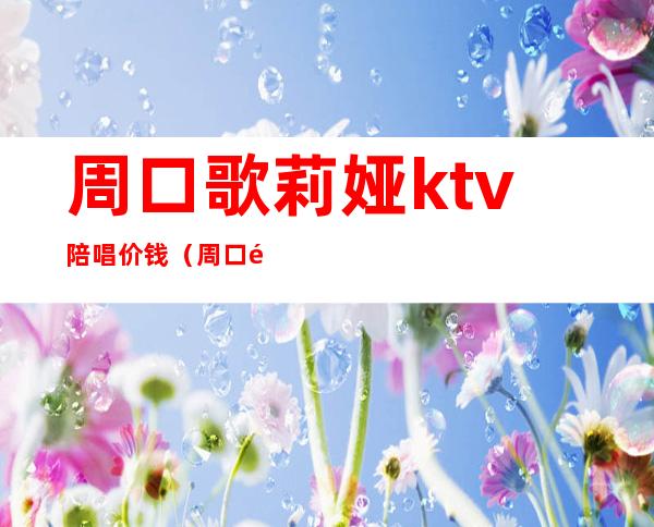 周口歌莉娅ktv陪唱价钱（周口陪唱的多少钱一个）