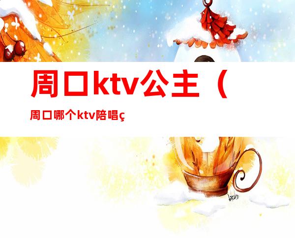 周口ktv公主（周口哪个ktv陪唱的漂亮）