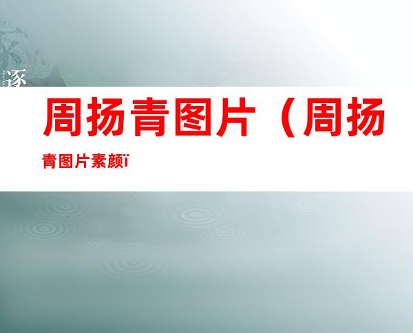 周扬青图片（周扬青图片素颜）