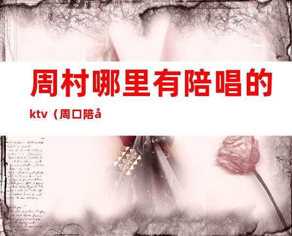 周村哪里有陪唱的ktv（周口陪唱的多少钱一个）