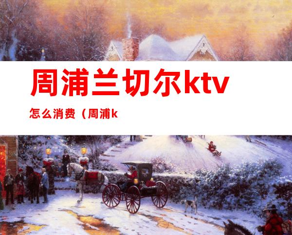 周浦兰切尔ktv怎么消费（周浦ktv哪里好玩）