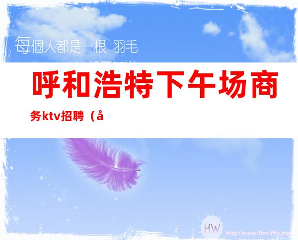 呼和浩特下午场商务ktv招聘（呼和浩特ktv招聘模特兼职）