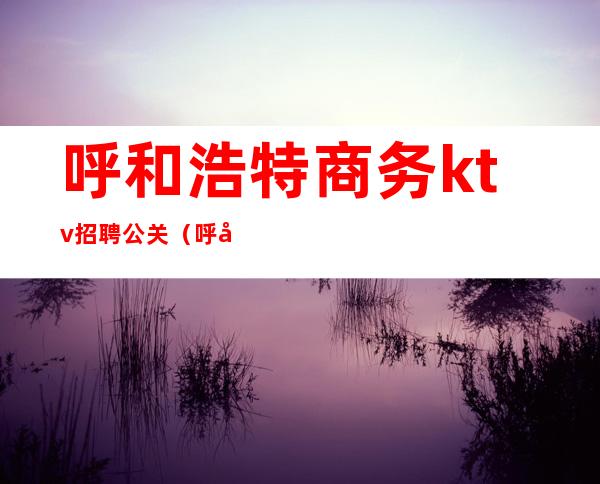 呼和浩特商务ktv招聘公关（呼和浩特商务KTV会所招聘）