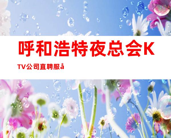 呼和浩特夜总会KTV公司直聘服务员，无服装费，无押金，薪资高