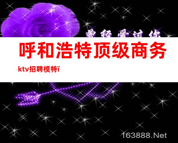 呼和浩特顶级商务ktv招聘模特（呼和浩特商务KTV会所招聘）