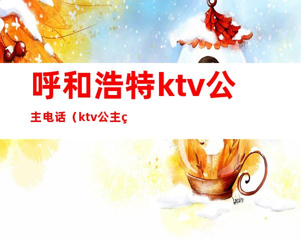 呼和浩特ktv公主电话（ktv公主电话号码）