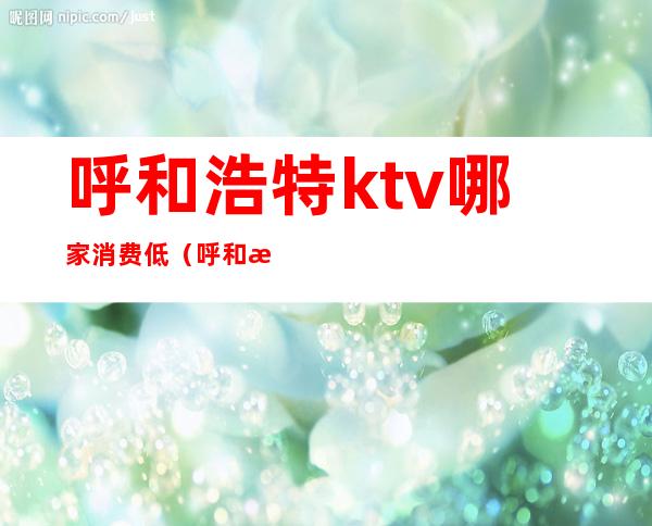 呼和浩特ktv哪家消费低（呼和浩特高端ktv有哪些）