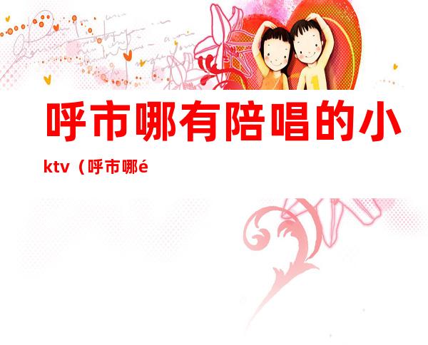 呼市哪有陪唱的小ktv（呼市哪里有陪唱的）