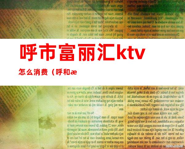 呼市富丽汇ktv怎么消费（呼和浩特丽都ktv怎么样）