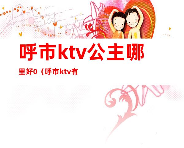 呼市ktv公主哪里好0（呼市ktv有公主的是哪些）