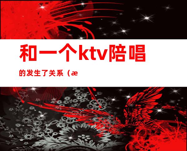 和一个ktv陪唱的发生了关系（昨晚和朋友去ktv找了个陪唱）