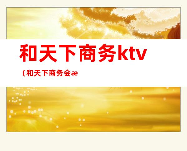 和天下商务ktv（和天下商务会所是干什么的）