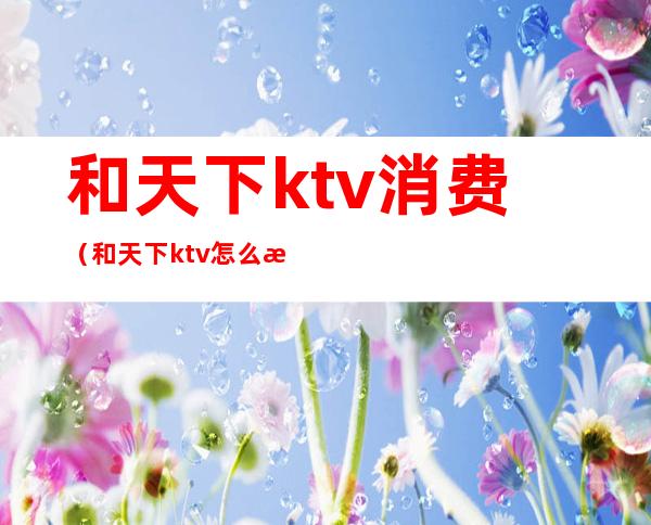 和天下ktv消费（和天下ktv怎么样）