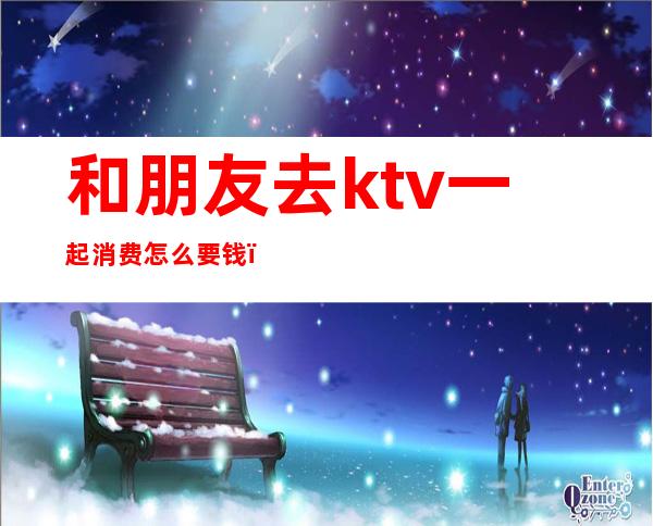 和朋友去ktv一起消费怎么要钱（ktv自己去怎么收费）