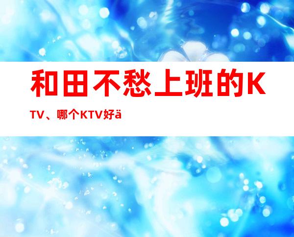 和田不愁上班的KTV、哪个KTV好上班、不用服装