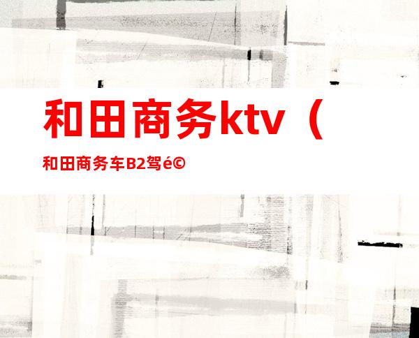 和田商务ktv（和田商务车B2驾驶员招聘）