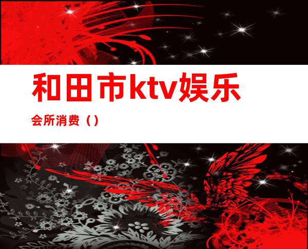 和田市ktv娱乐会所消费（）