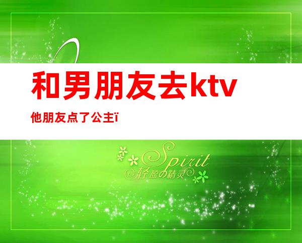 和男朋友去ktv他朋友点了公主（男朋友在ktv点公主）